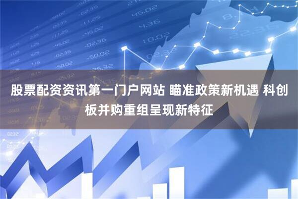 股票配资资讯第一门户网站 瞄准政策新机遇 科创板并购重组呈现新特征