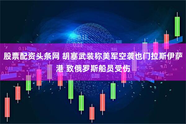 股票配资头条网 胡塞武装称美军空袭也门拉斯伊萨港 致俄罗斯船员受伤