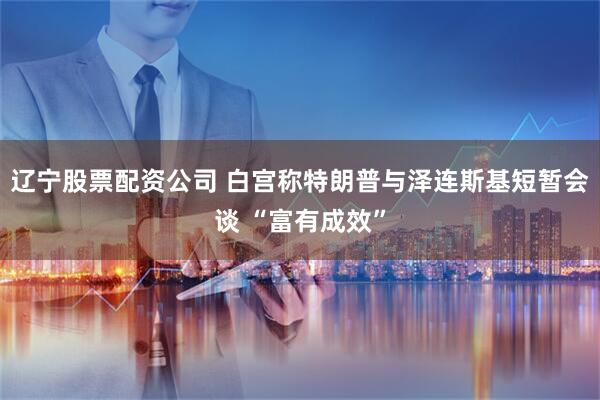 辽宁股票配资公司 白宫称特朗普与泽连斯基短暂会谈 “富有成效”