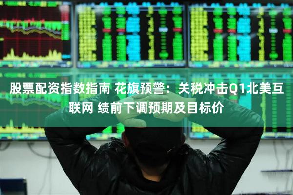 股票配资指数指南 花旗预警：关税冲击Q1北美互联网 绩前下调预期及目标价
