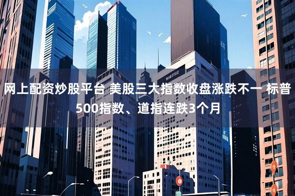 网上配资炒股平台 美股三大指数收盘涨跌不一 标普500指数、道指连跌3个月