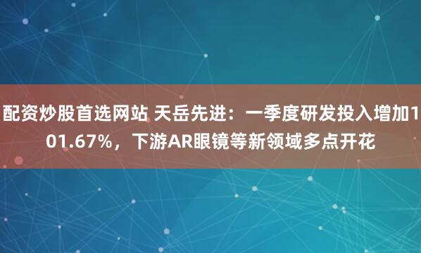 配资炒股首选网站 天岳先进：一季度研发投入增加101.67%，下游AR眼镜等新领域多点开花