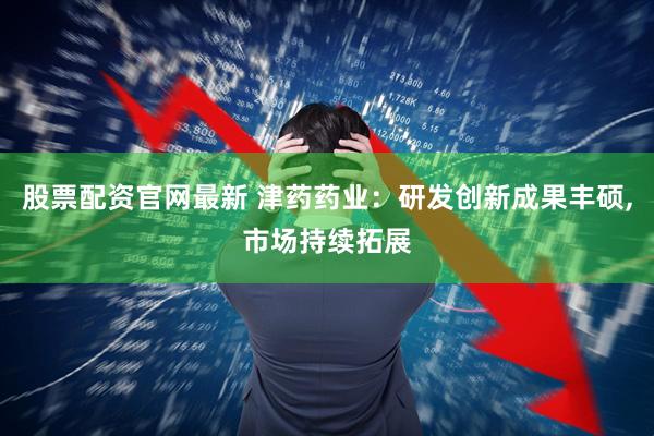 股票配资官网最新 津药药业：研发创新成果丰硕,市场持续拓展
