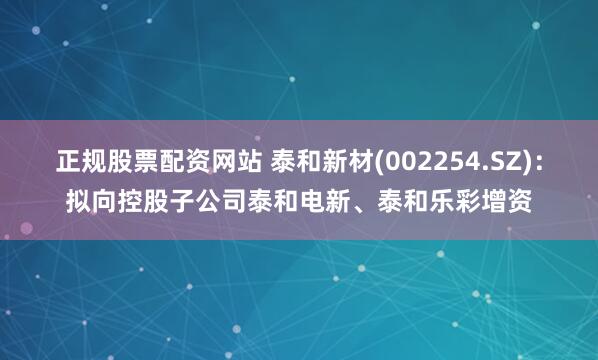正规股票配资网站 泰和新材(002254.SZ)：拟向控股子公司泰和电新、泰和乐彩增资