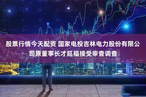 股票行情今天配资 国家电投吉林电力股份有限公司原董事长才延福接受审查调查