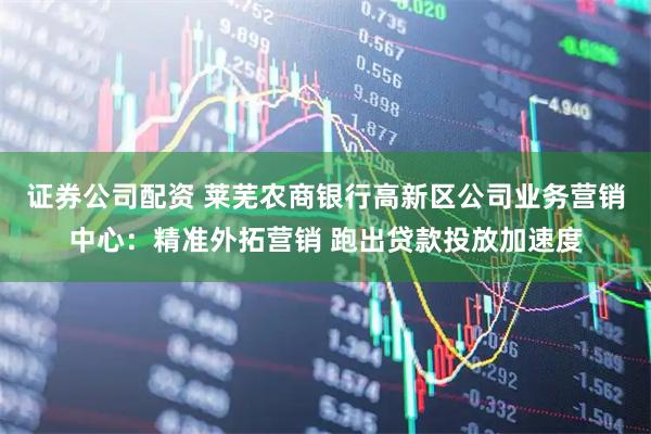 证券公司配资 莱芜农商银行高新区公司业务营销中心：精准外拓营销 跑出贷款投放加速度