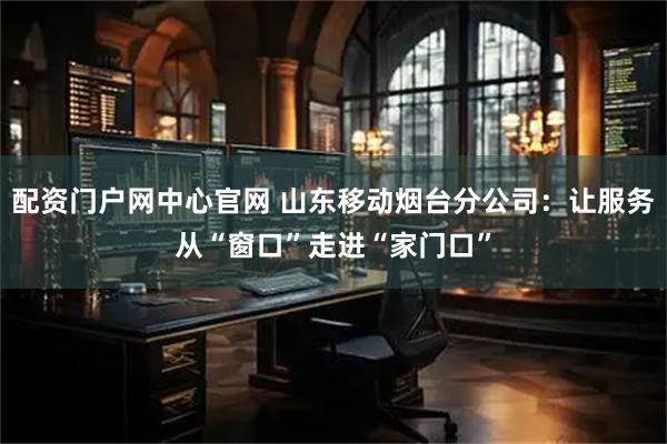 配资门户网中心官网 山东移动烟台分公司：让服务从“窗口”走进“家门口”