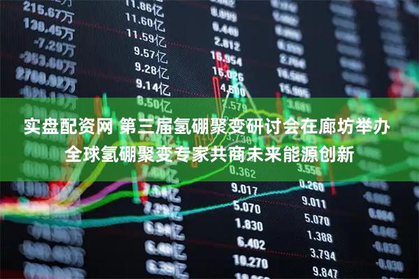 实盘配资网 第三届氢硼聚变研讨会在廊坊举办 全球氢硼聚变专家共商未来能源创新