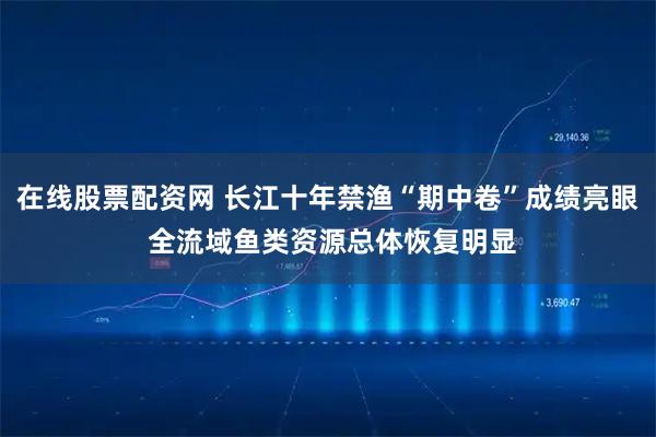 在线股票配资网 长江十年禁渔“期中卷”成绩亮眼 全流域鱼类资源总体恢复明显