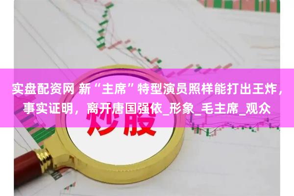 实盘配资网 新“主席”特型演员照样能打出王炸，事实证明，离开唐国强依_形象_毛主席_观众