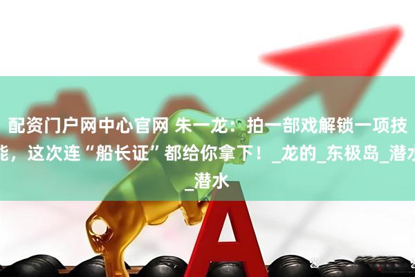 配资门户网中心官网 朱一龙：拍一部戏解锁一项技能，这次连“船长证”都给你拿下！_龙的_东极岛_潜水