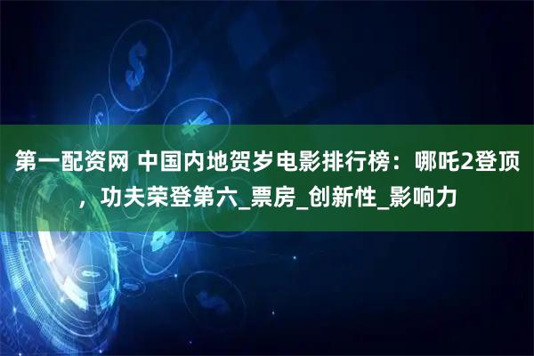 第一配资网 中国内地贺岁电影排行榜：哪吒2登顶，功夫荣登第六_票房_创新性_影响力