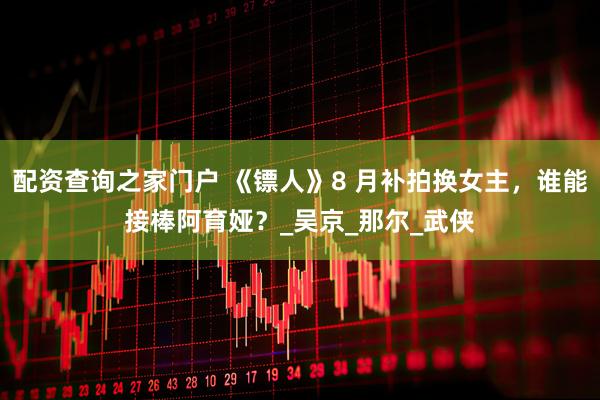 配资查询之家门户 《镖人》8 月补拍换女主，谁能接棒阿育娅？_吴京_那尔_武侠