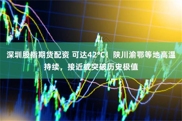 深圳股指期货配资 可达42℃！陕川渝鄂等地高温持续，接近或突破历史极值