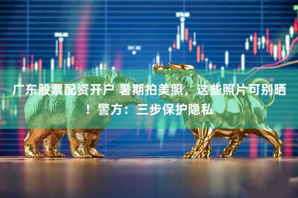 广东股票配资开户 暑期拍美照，这些照片可别晒！警方：三步保护隐私