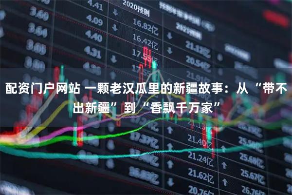 配资门户网站 一颗老汉瓜里的新疆故事：从 “带不出新疆” 到 “香飘千万家”