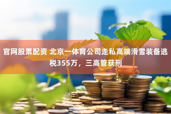 官网股票配资 北京一体育公司走私高端滑雪装备逃税355万，三高管获刑
