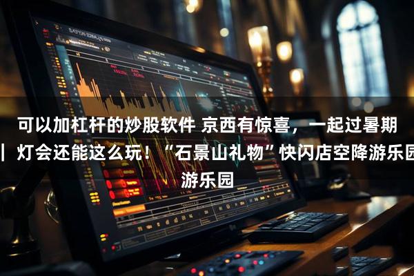 可以加杠杆的炒股软件 京西有惊喜，一起过暑期｜ 灯会还能这么玩！“石景山礼物”快闪店空降游乐园