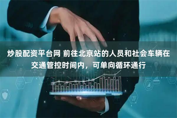 炒股配资平台网 前往北京站的人员和社会车辆在交通管控时间内，可单向循环通行