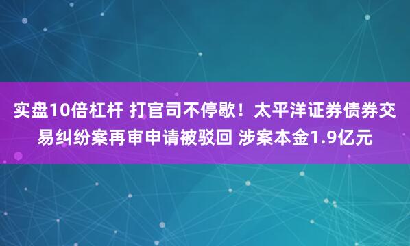 实盘10倍杠杆 打官司不停歇！太平洋证券债券交易纠纷案再审申请被驳回 涉案本金1.9亿元
