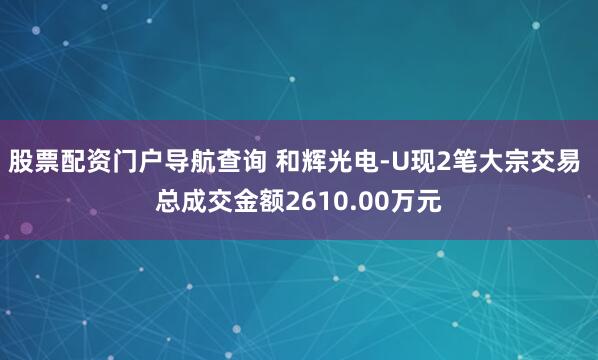 股票配资门户导航查询 和辉光电-U现2笔大宗交易 总成交金额2610.00万元