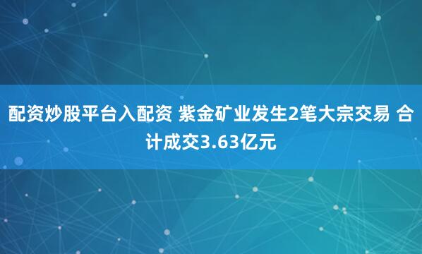 配资炒股平台入配资 紫金矿业发生2笔大宗交易 合计成交3.63亿元