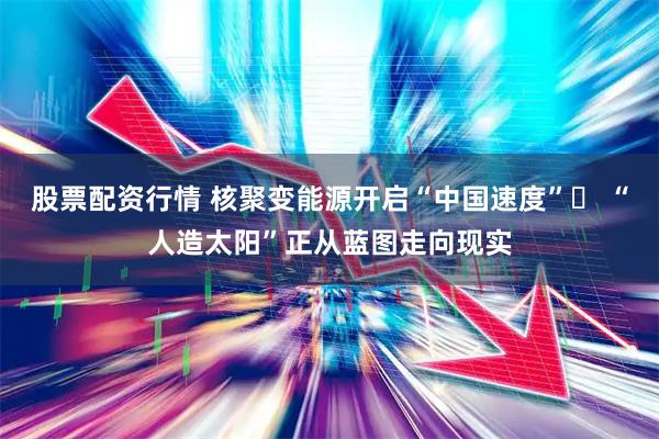 股票配资行情 核聚变能源开启“中国速度” “人造太阳”正从蓝图走向现实