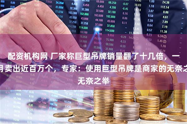 配资机构网 厂家称巨型吊牌销量翻了十几倍,一个月卖出近百万个,专家:使用巨型吊牌是商家的无奈之举