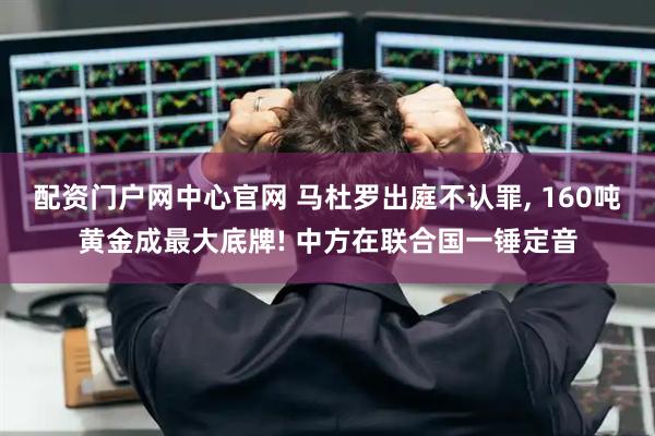 配资门户网中心官网 马杜罗出庭不认罪, 160吨黄金成最大底牌! 中方在联合国一锤定音